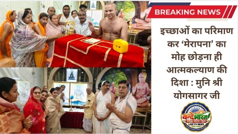 इच्छाओं का परिमाण कर ‘मेरापना’ का मोह छोड़ना ही आत्मकल्याण की दिशा : मुनि श्री योगसागर जी